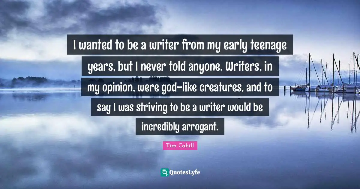 I wanted to be a writer from my early teenage years, but I never told anyone. Writers, in my opinion, were god-like creatures, and to say I was striving to be a writer would be incredibly arrogant.