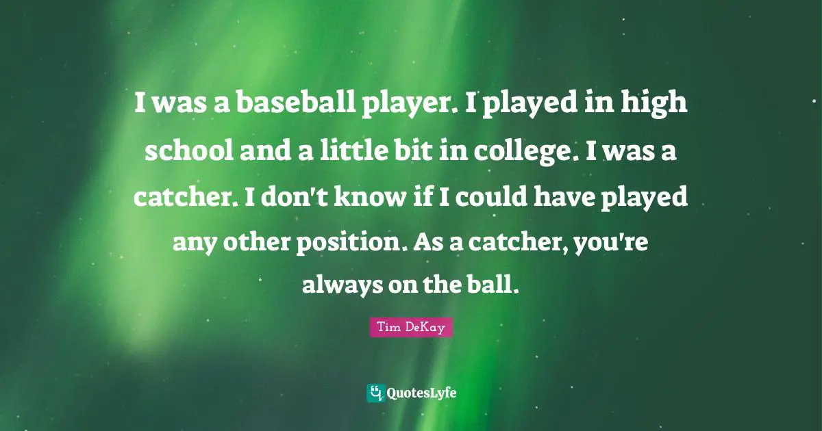 I was a baseball player. I played in high school and a little bit in college. I was a catcher. I don't know if I could have played any other position. As a catcher, you're always on the ball.