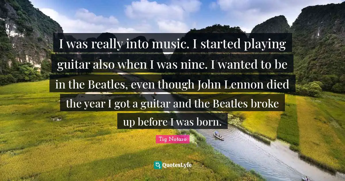I was really into music. I started playing guitar also when I was nine. I wanted to be in the Beatles, even though John Lennon died the year I got a guitar and the Beatles broke up before I was born.