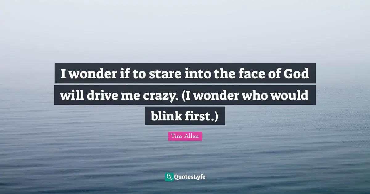 I wonder if to stare into the face of God will drive me crazy. (I wonder who would blink first.)
