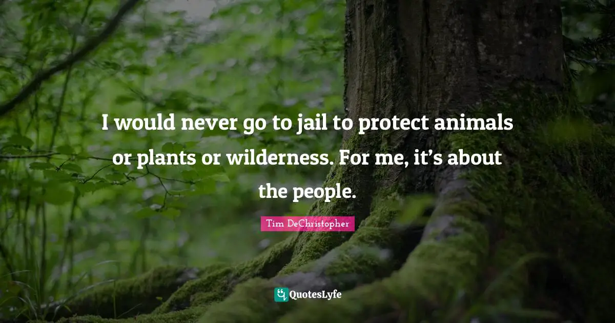 I would never go to jail to protect animals or plants or wilderness. For me, it’s about the people.