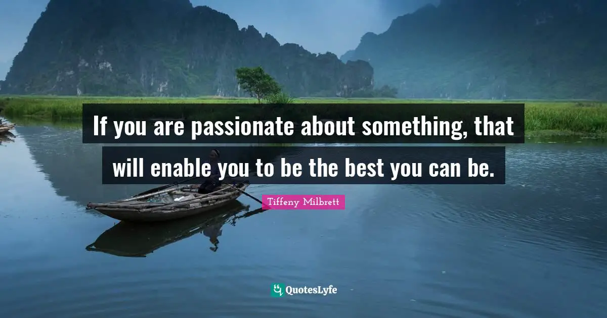 If you are passionate about something, that will enable you to be the best you can be.