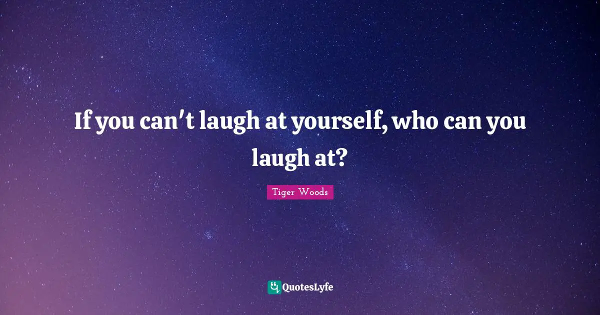 If you can't laugh at yourself, who can you laugh at?