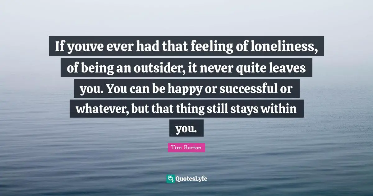 Within Quotes: "If youve ever had that feeling of loneliness, of being an outsider, it never quite leaves you. You can be happy or successful or whatever, but that thing still stays within you."