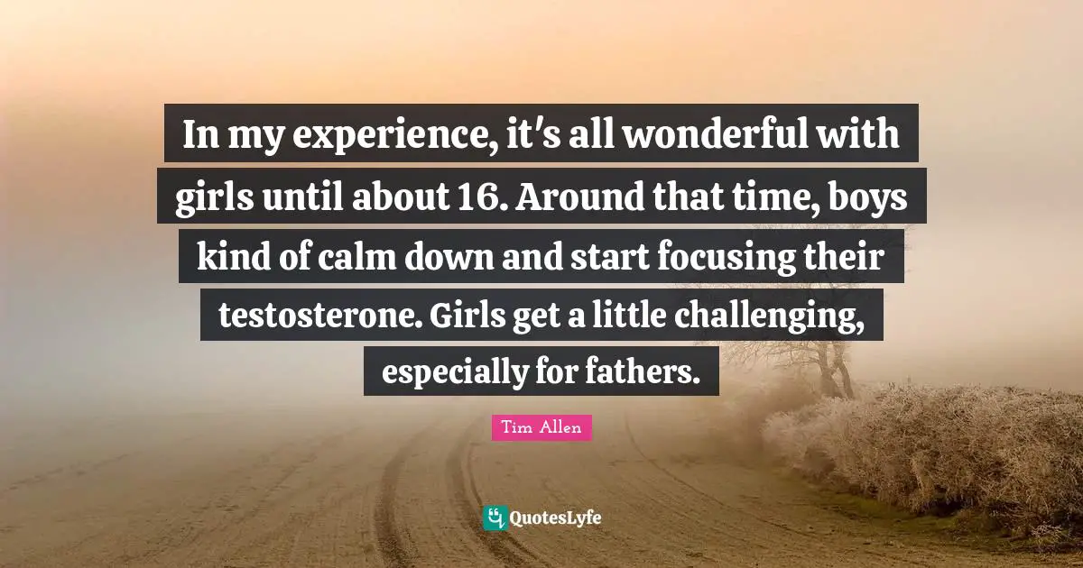 In my experience, it's all wonderful with girls until about 16. Around that time, boys kind of calm down and start focusing their testosterone. Girls get a little challenging, especially for fathers.