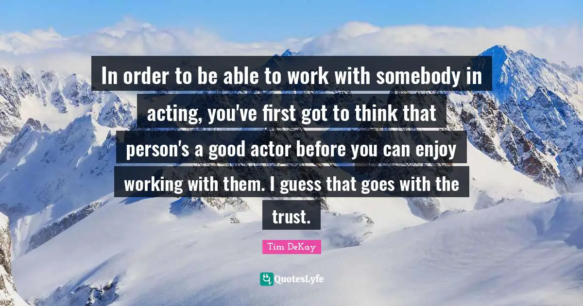 In order to be able to work with somebody in acting, you've first got to think that person's a good actor before you can enjoy working with them. I guess that goes with the trust.