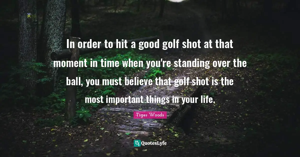 In order to hit a good golf shot at that moment in time when you're standing over the ball, you must believe that golf shot is the most important things in your life.