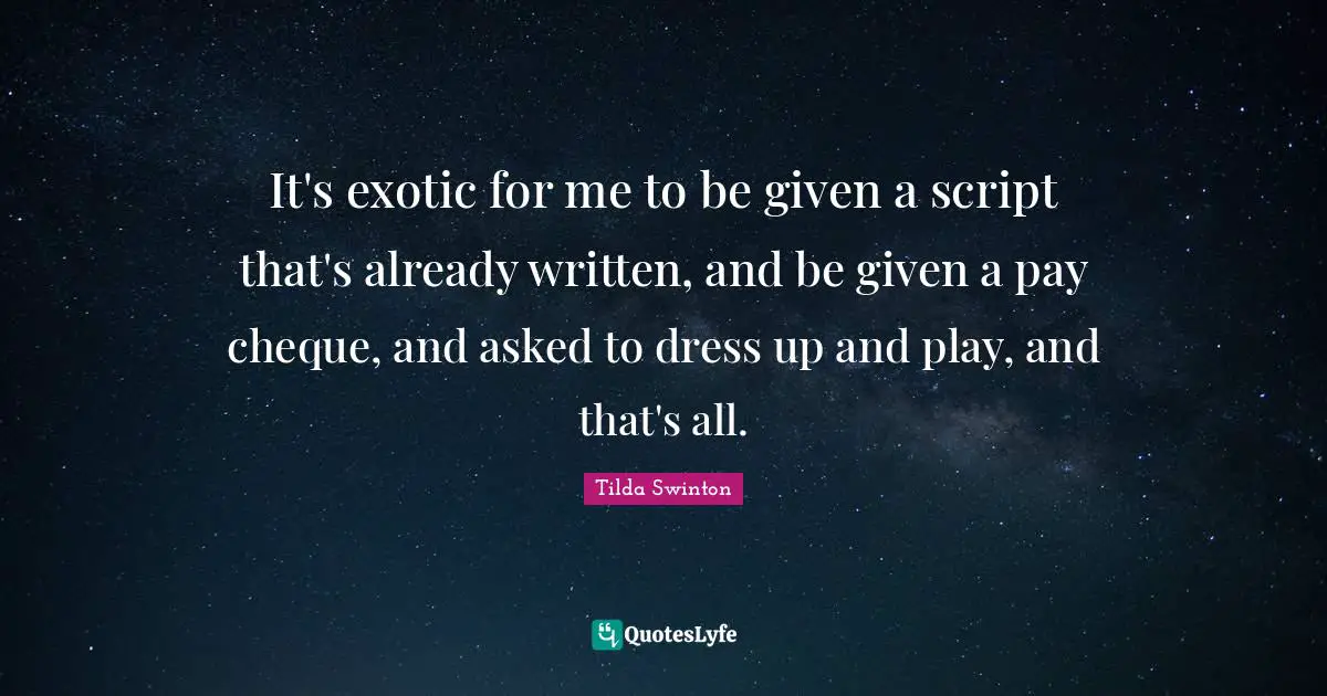 It's exotic for me to be given a script that's already written, and be given a pay cheque, and asked to dress up and play, and that's all.