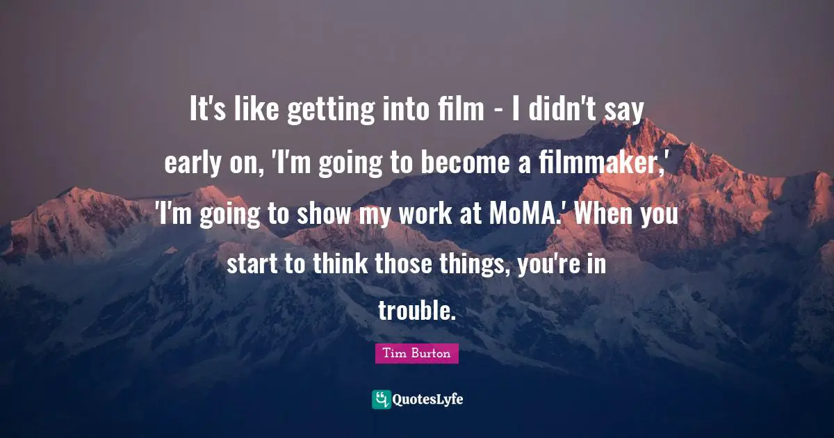 It's like getting into film - I didn't say early on, 'I'm going to become a filmmaker,' 'I'm going to show my work at MoMA.' When you start to think those things, you're in trouble.