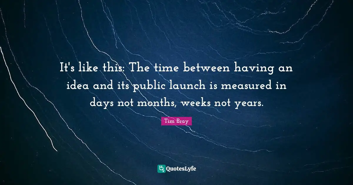 It's like this: The time between having an idea and its public launch is measured in days not months, weeks not years.