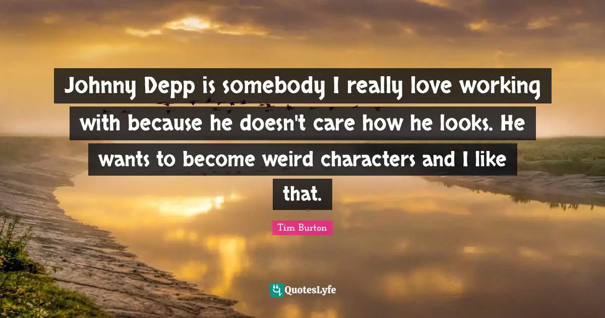 Johnny Depp is somebody I really love working with because he doesn't care how he looks. He wants to become weird characters and I like that.