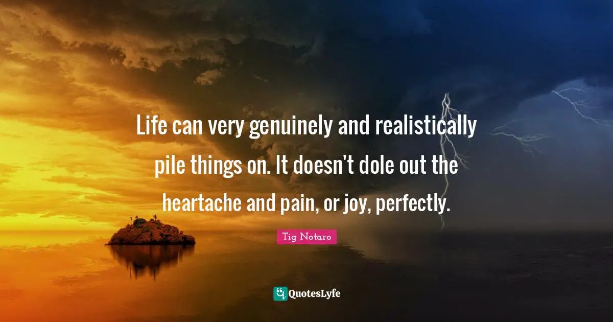Life can very genuinely and realistically pile things on. It doesn't dole out the heartache and pain, or joy, perfectly.