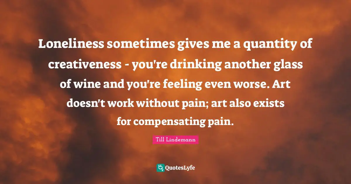 Loneliness sometimes gives me a quantity of creativeness - you're drinking another glass of wine and you're feeling even worse. Art doesn't work without pain; art also exists for compensating pain.