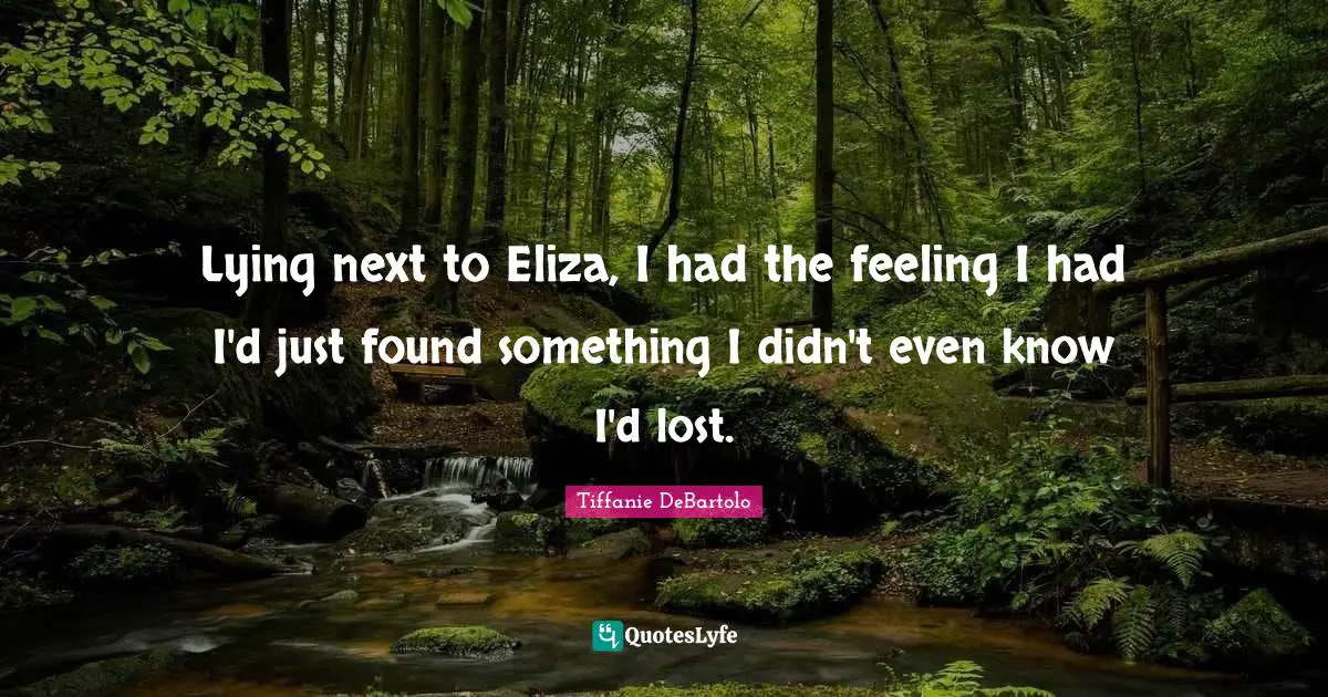 Tiffanie DeBartolo Quotes: "Lying next to Eliza, I had the feeling I had I'd just found something I didn't even know I'd lost."