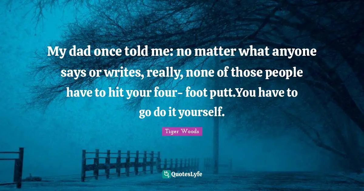 My dad once told me: no matter what anyone says or writes, really, none of those people have to hit your four- foot putt.You have to go do it yourself.