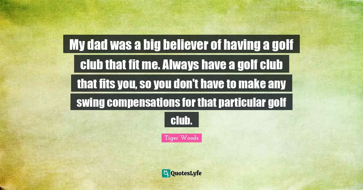 My dad was a big believer of having a golf club that fit me. Always have a golf club that fits you, so you don't have to make any swing compensations for that particular golf club.