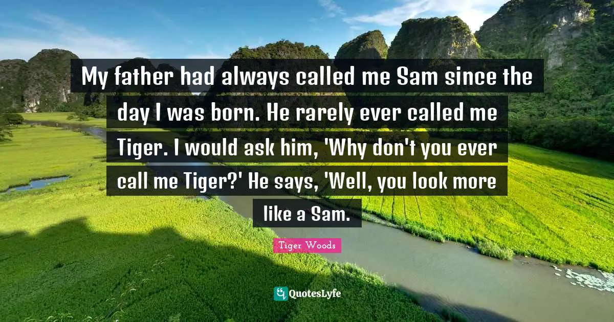 My father had always called me Sam since the day I was born. He rarely ever called me Tiger. I would ask him, 'Why don't you ever call me Tiger?' He says, 'Well, you look more like a Sam.
