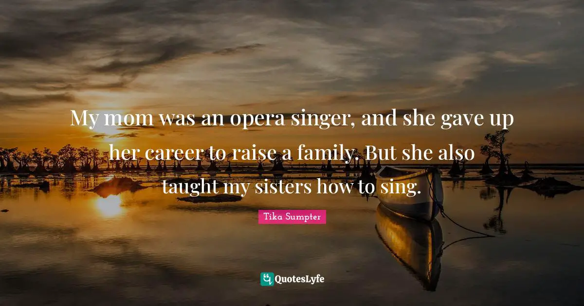 My mom was an opera singer, and she gave up her career to raise a family. But she also taught my sisters how to sing.