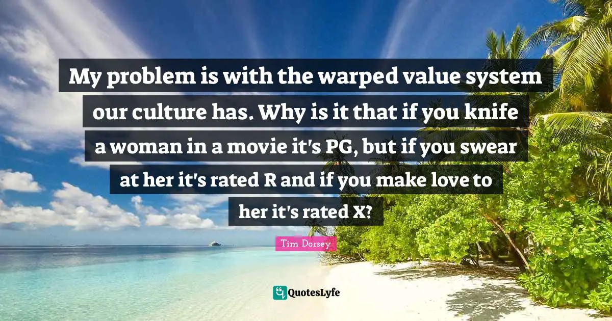 My problem is with the warped value system our culture has. Why is it that if you knife a woman in a movie it's PG, but if you swear at her it's rated R and if you make love to her it's rated X?