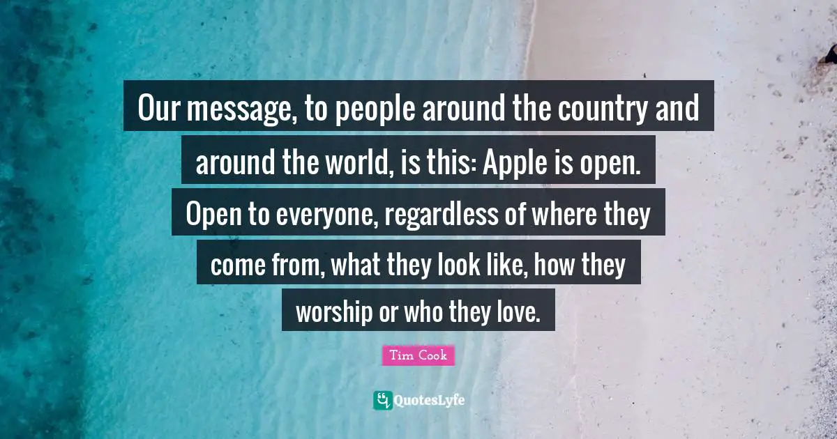 Tim Cook Quotes: "Our message, to people around the country and around the world, is this: Apple is open. Open to everyone, regardless of where they come from, what they look like, how they worship or who they love."