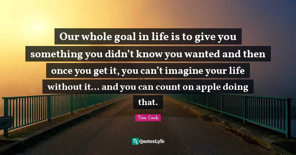 Tim Cook Quotes: "Our whole goal in life is to give you something you didn’t know you wanted and then once you get it, you can’t imagine your life without it… and you can count on apple doing that."