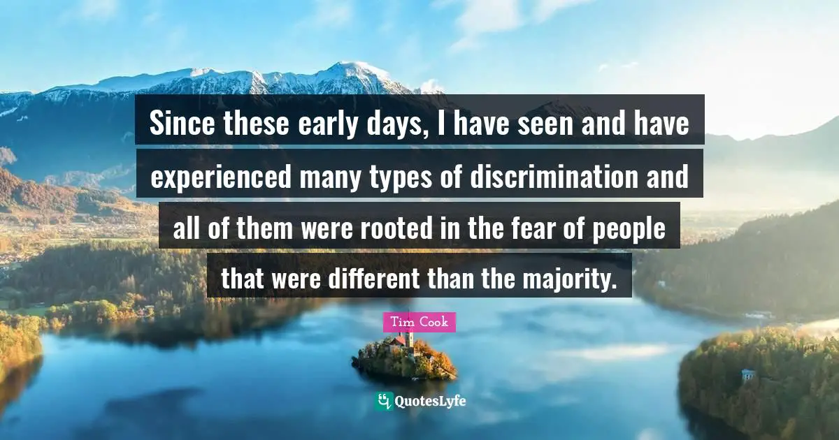Tim Cook Quotes: "Since these early days, I have seen and have experienced many types of discrimination and all of them were rooted in the fear of people that were different than the majority."