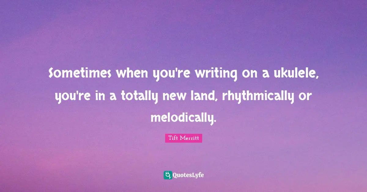 Sometimes when you're writing on a ukulele, you're in a totally new land, rhythmically or melodically.