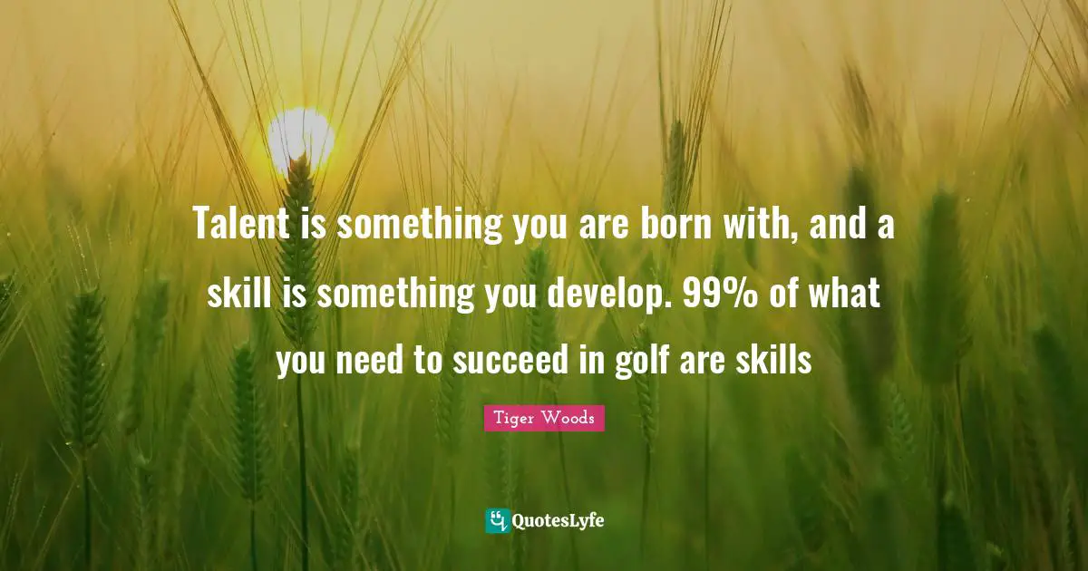Talent is something you are born with, and a skill is something you develop. 99% of what you need to succeed in golf are skills