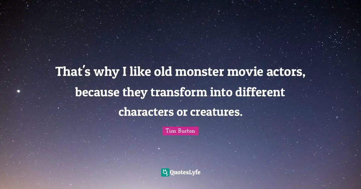 That's why I like old monster movie actors, because they transform into different characters or creatures.