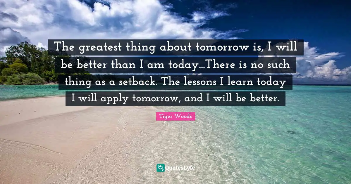 The greatest thing about tomorrow is, I will be better than I am today...There is no such thing as a setback. The lessons I learn today I will apply tomorrow, and I will be better.