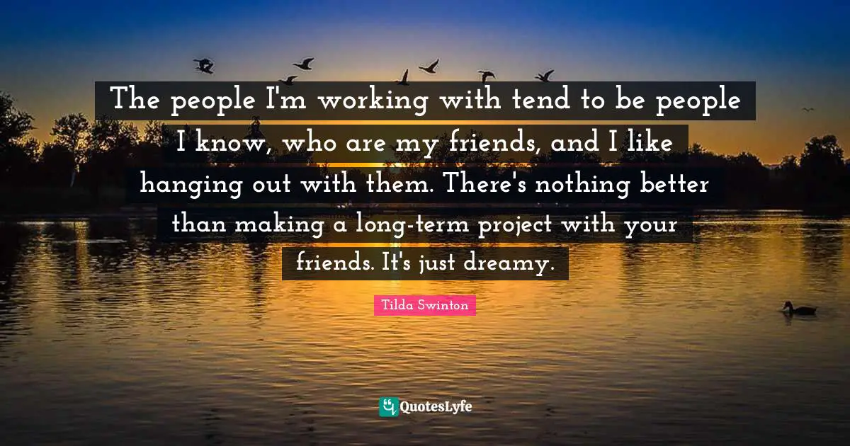 The people I'm working with tend to be people I know, who are my friends, and I like hanging out with them. There's nothing better than making a long-term project with your friends. It's just dreamy.