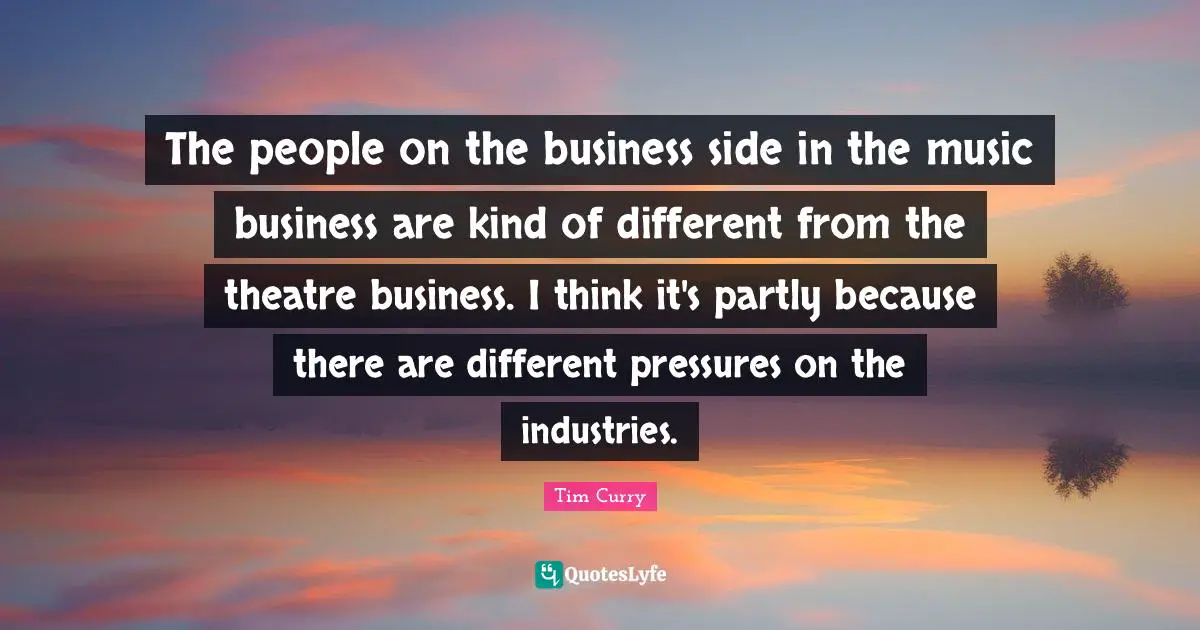 The people on the business side in the music business are kind of different from the theatre business. I think it's partly because there are different pressures on the industries.