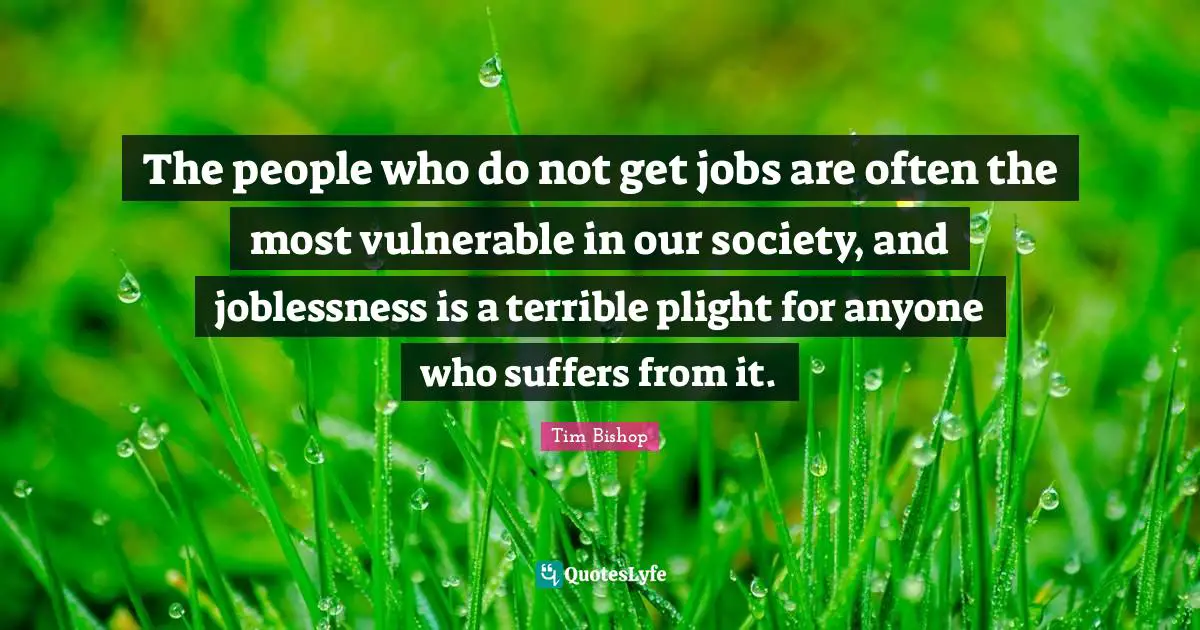 The people who do not get jobs are often the most vulnerable in our society, and joblessness is a terrible plight for anyone who suffers from it.