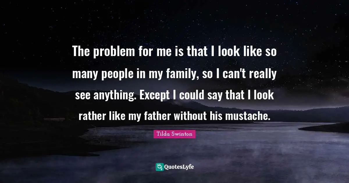 The problem for me is that I look like so many people in my family, so I can't really see anything. Except I could say that I look rather like my father without his mustache.