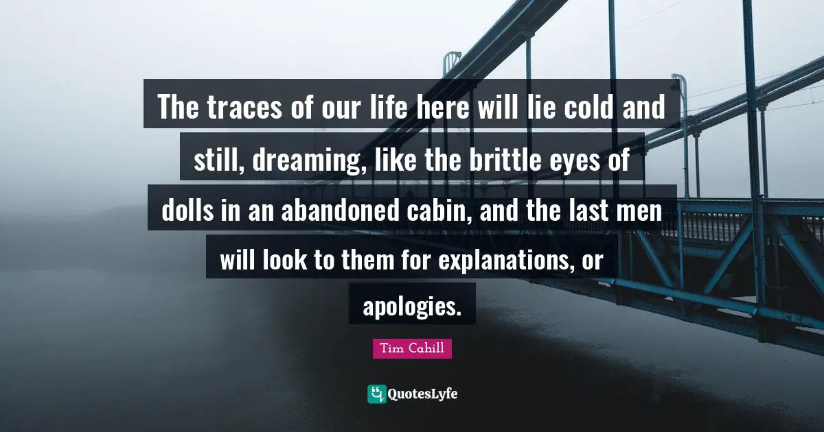 The traces of our life here will lie cold and still, dreaming, like the brittle eyes of dolls in an abandoned cabin, and the last men will look to them for explanations, or apologies.