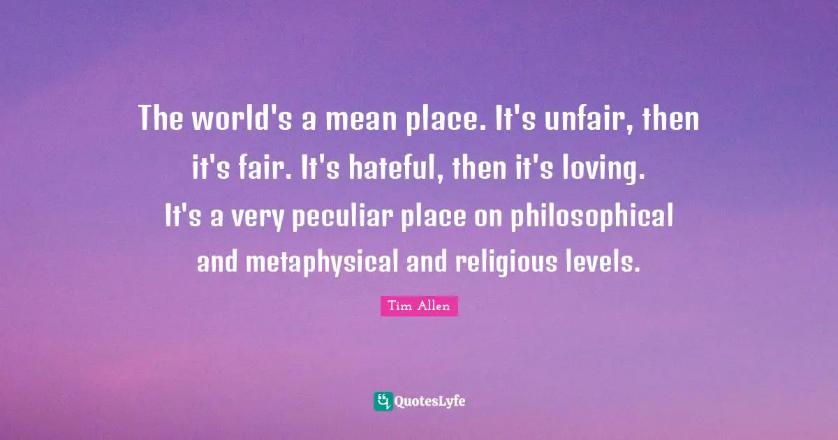 The world's a mean place. It's unfair, then it's fair. It's hateful, then it's loving. It's a very peculiar place on philosophical and metaphysical and religious levels.