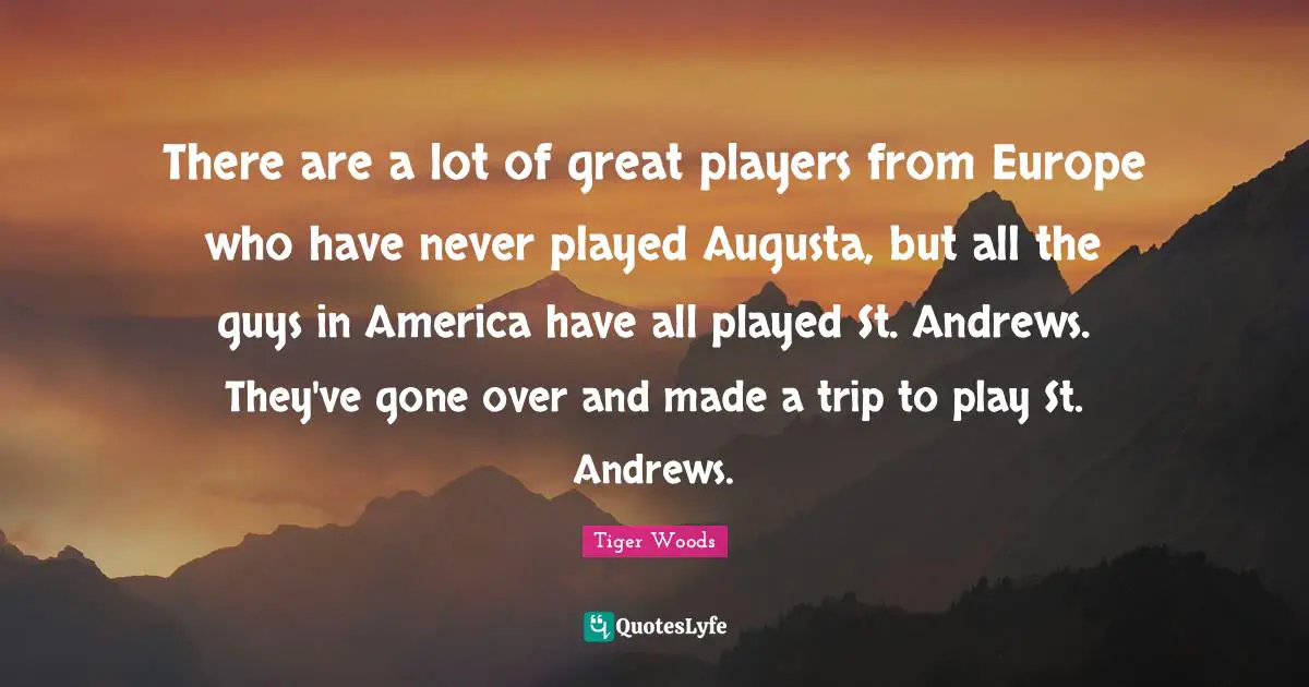 There are a lot of great players from Europe who have never played Augusta, but all the guys in America have all played St. Andrews. They've gone over and made a trip to play St. Andrews.