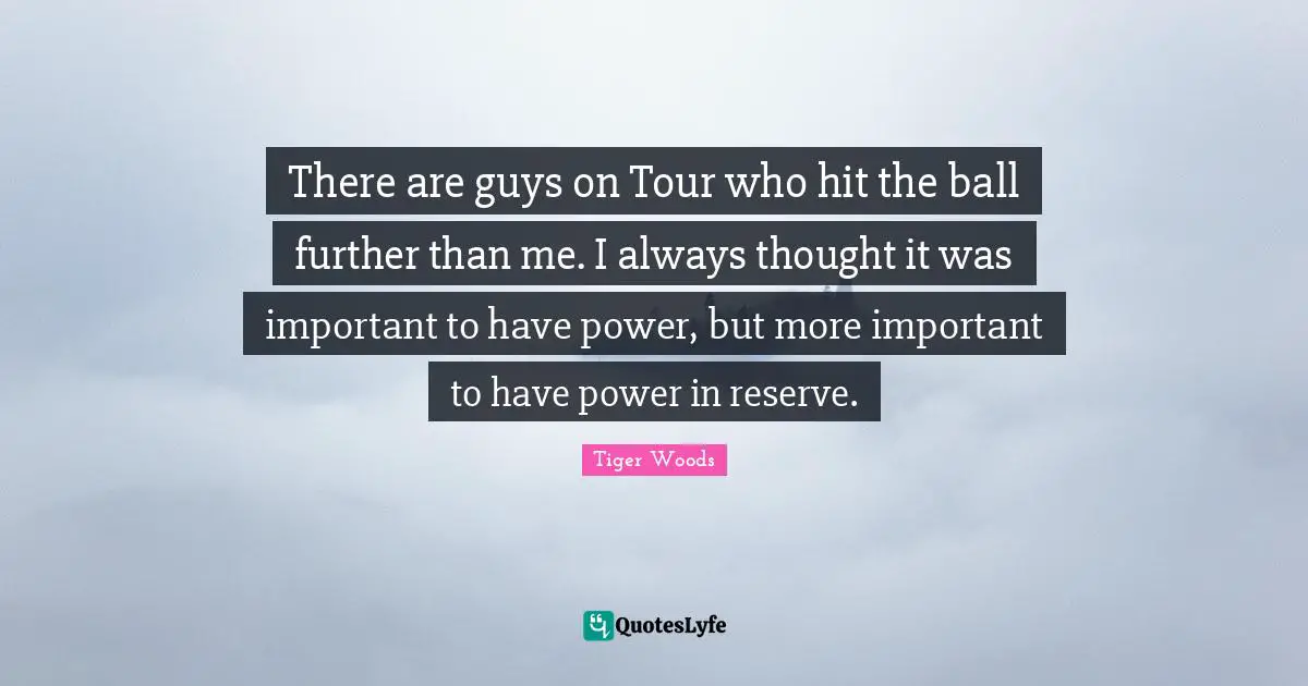 There are guys on Tour who hit the ball further than me. I always thought it was important to have power, but more important to have power in reserve.
