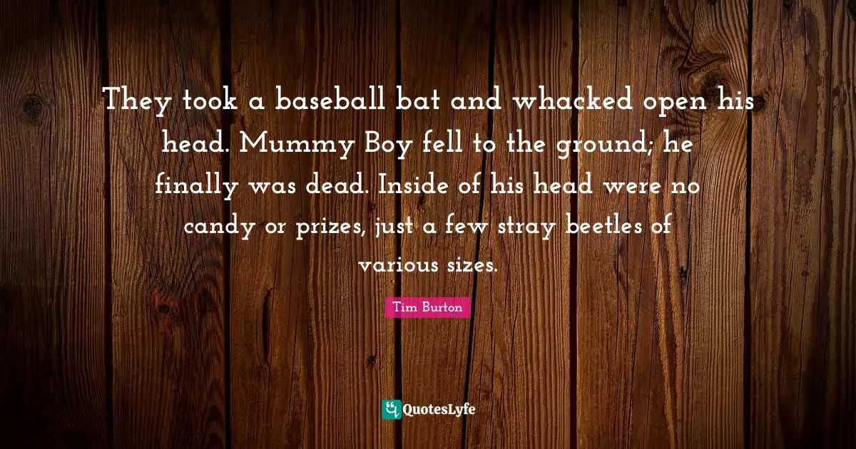 They took a baseball bat and whacked open his head. Mummy Boy fell to the ground; he finally was dead. Inside of his head were no candy or prizes, just a few stray beetles of various sizes.