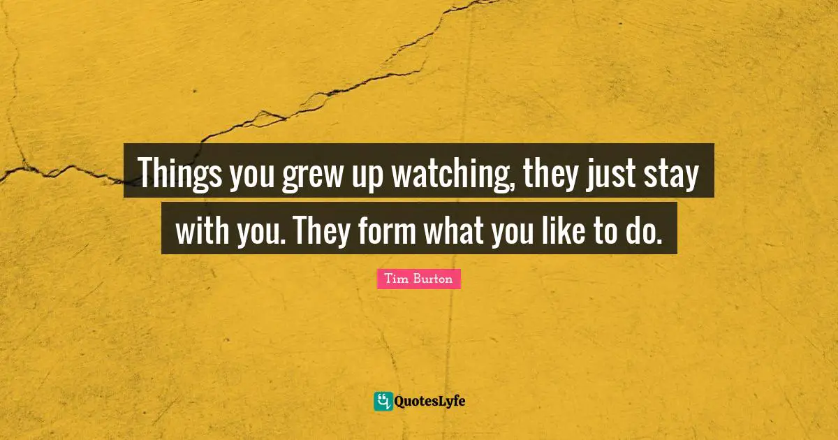 Things you grew up watching, they just stay with you. They form what you like to do.
