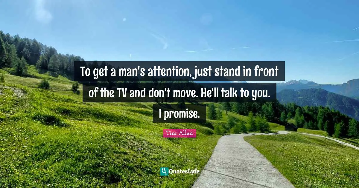 To get a man's attention, just stand in front of the TV and don't move. He'll talk to you. I promise.