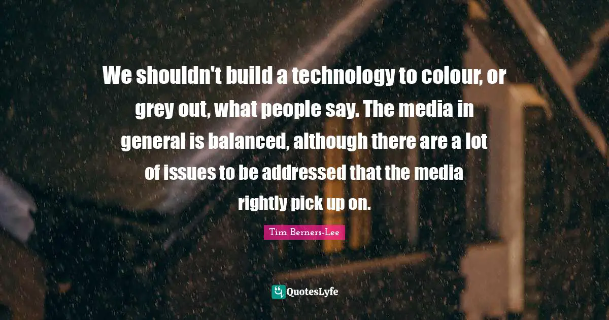 We shouldn't build a technology to colour, or grey out, what people say. The media in general is balanced, although there are a lot of issues to be addressed that the media rightly pick up on.