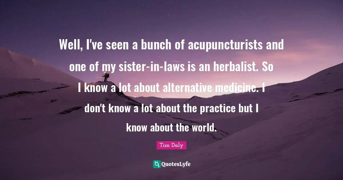 Well, I've seen a bunch of acupuncturists and one of my sister-in-laws is an herbalist. So I know a lot about alternative medicine. I don't know a lot about the practice but I know about the world.