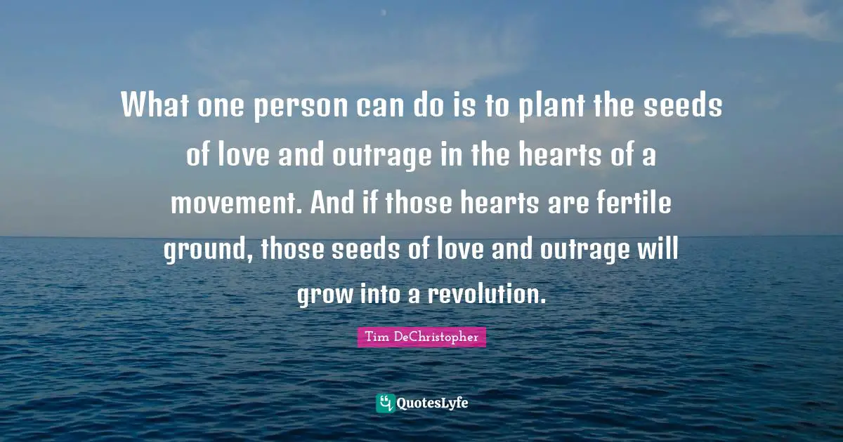 What one person can do is to plant the seeds of love and outrage in the hearts of a movement. And if those hearts are fertile ground, those seeds of love and outrage will grow into a revolution.