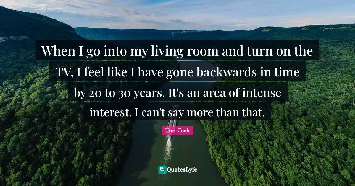 Tim Cook Quotes: "When I go into my living room and turn on the TV, I feel like I have gone backwards in time by 20 to 30 years. It's an area of intense interest. I can't say more than that."