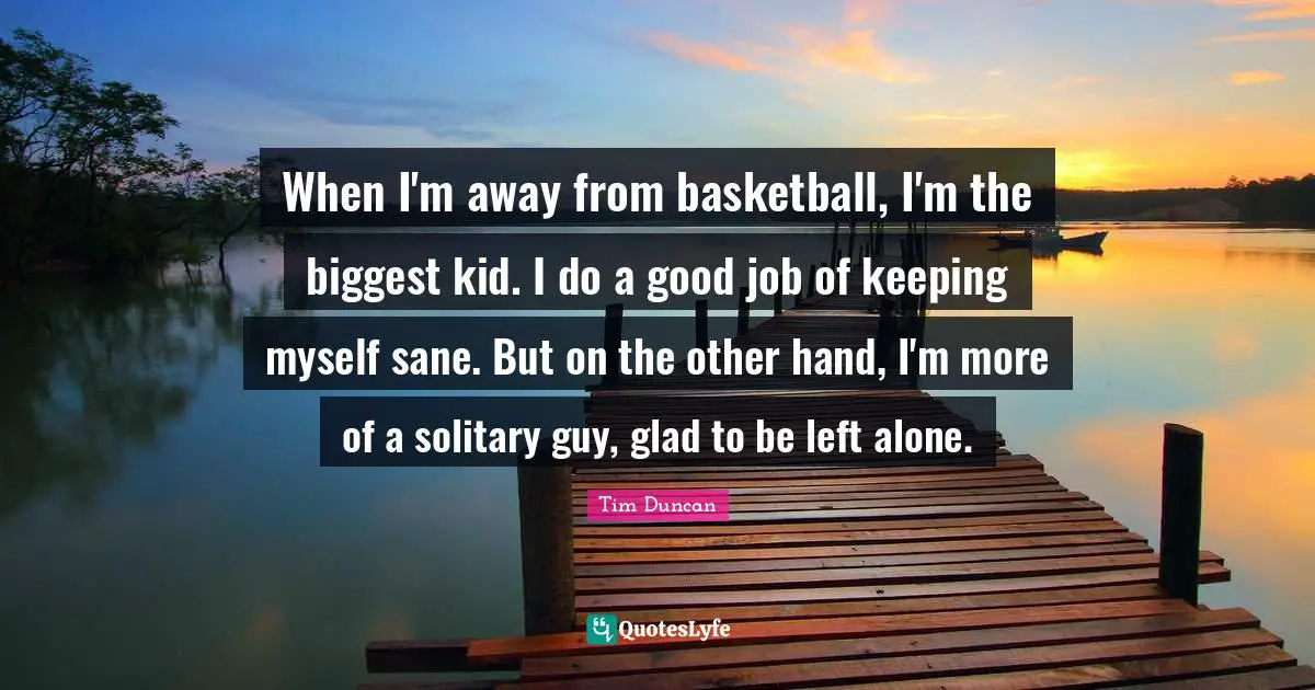 Tim Duncan Quotes: "When I'm away from basketball, I'm the biggest kid. I do a good job of keeping myself sane. But on the other hand, I'm more of a solitary guy, glad to be left alone."
