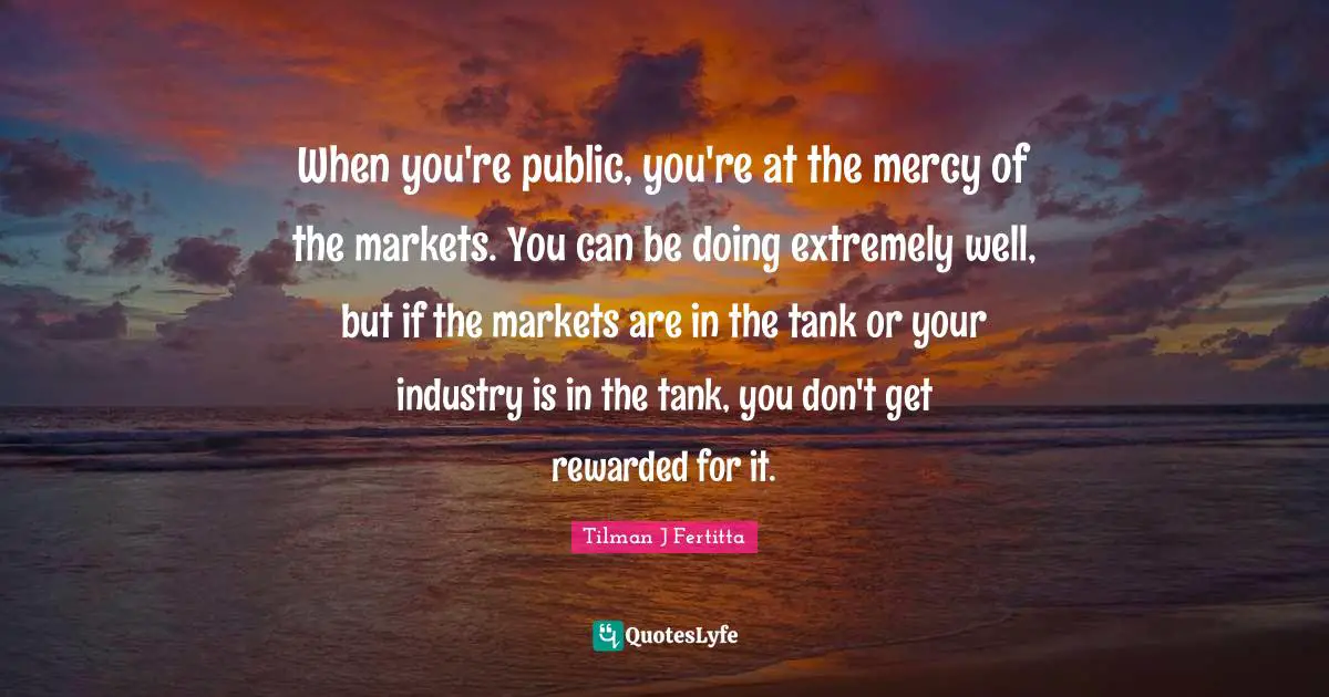 When you're public, you're at the mercy of the markets. You can be doing extremely well, but if the markets are in the tank or your industry is in the tank, you don't get rewarded for it.