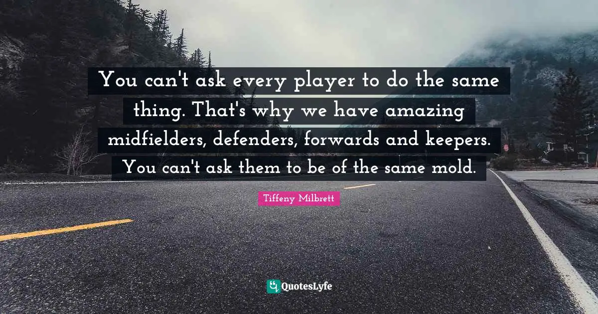 You can't ask every player to do the same thing. That's why we have amazing midfielders, defenders, forwards and keepers. You can't ask them to be of the same mold.
