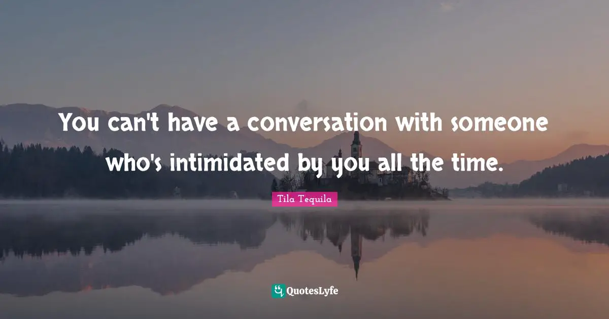You can't have a conversation with someone who's intimidated by you all the time.