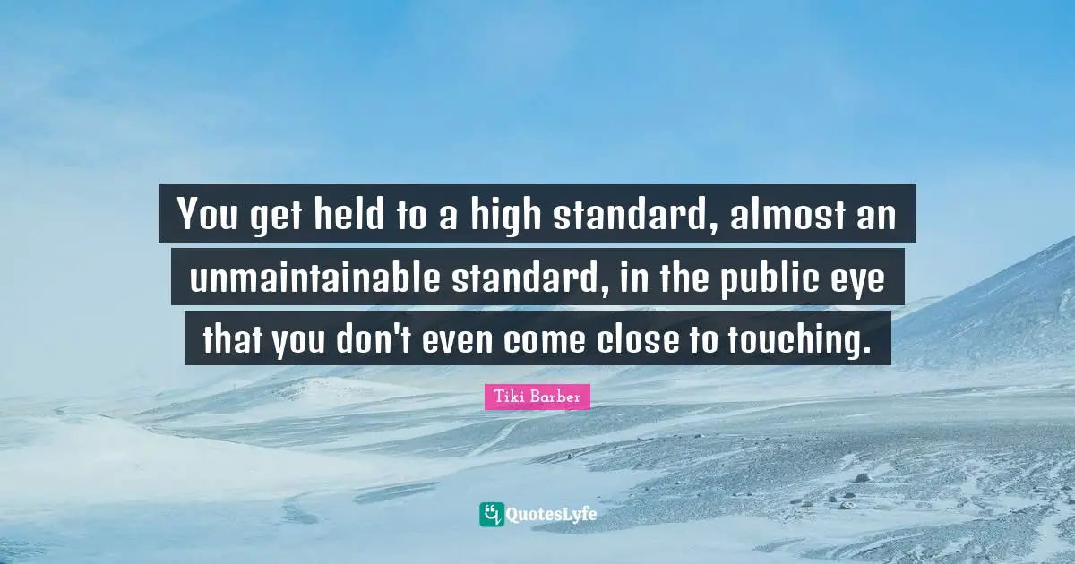 You get held to a high standard, almost an unmaintainable standard, in the public eye that you don't even come close to touching.